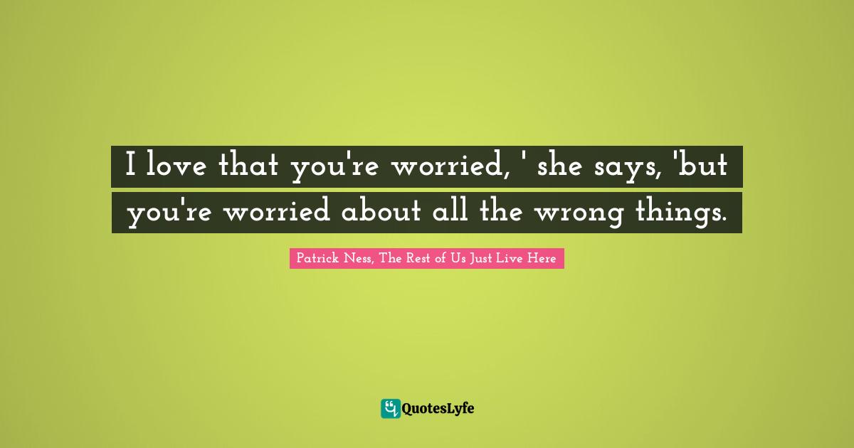 I love that you're worried, ' she says, 'but you're worried about all the wrong things.