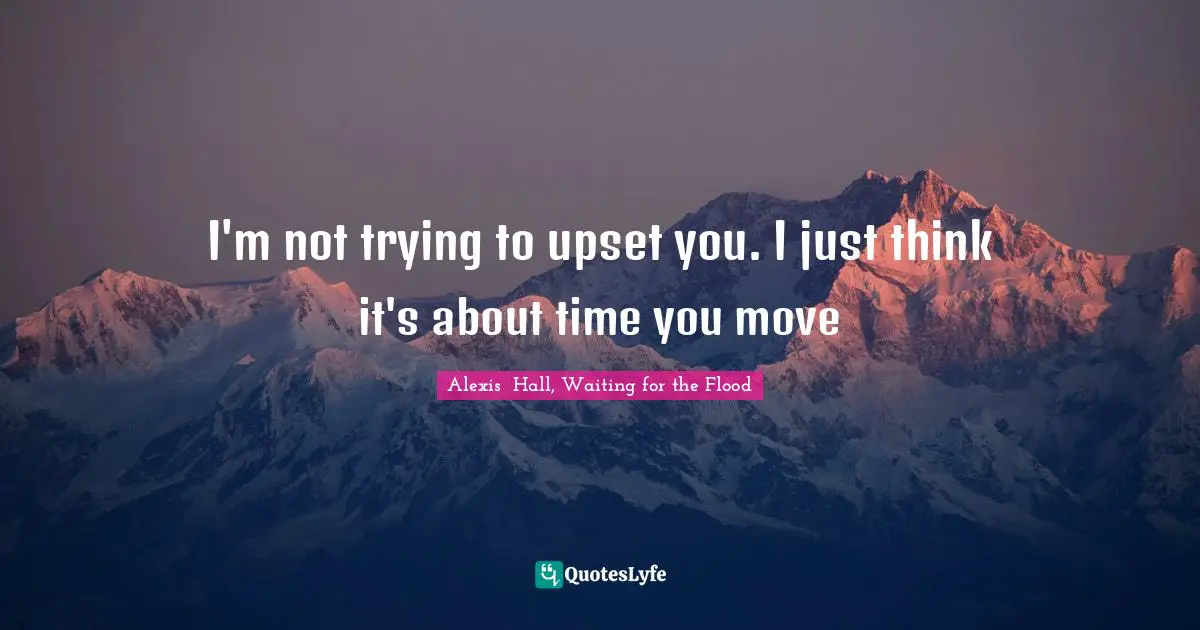 I'm not trying to upset you. I just think it's about time you move