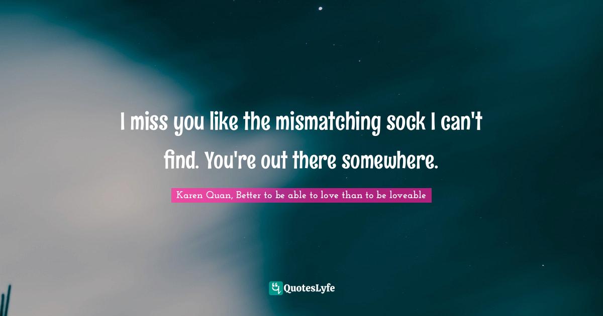 I miss you like the mismatching sock I can't find. You're out there somewhere.