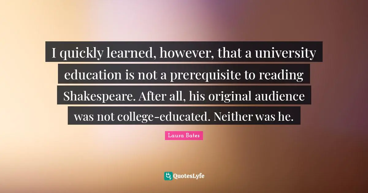 I quickly learned, however, that a university education is not a prerequisite to reading Shakespeare. After all, his original audience was not college-educated. Neither was he.