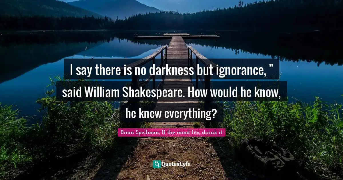 I say there is no darkness but ignorance, " said William Shakespeare. How would he know, he knew everything?