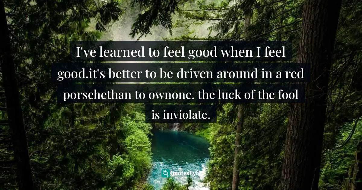 I've learned to feel good when I feel good.it's better to be driven around in a red porschethan to ownone. the luck of the fool is inviolate.