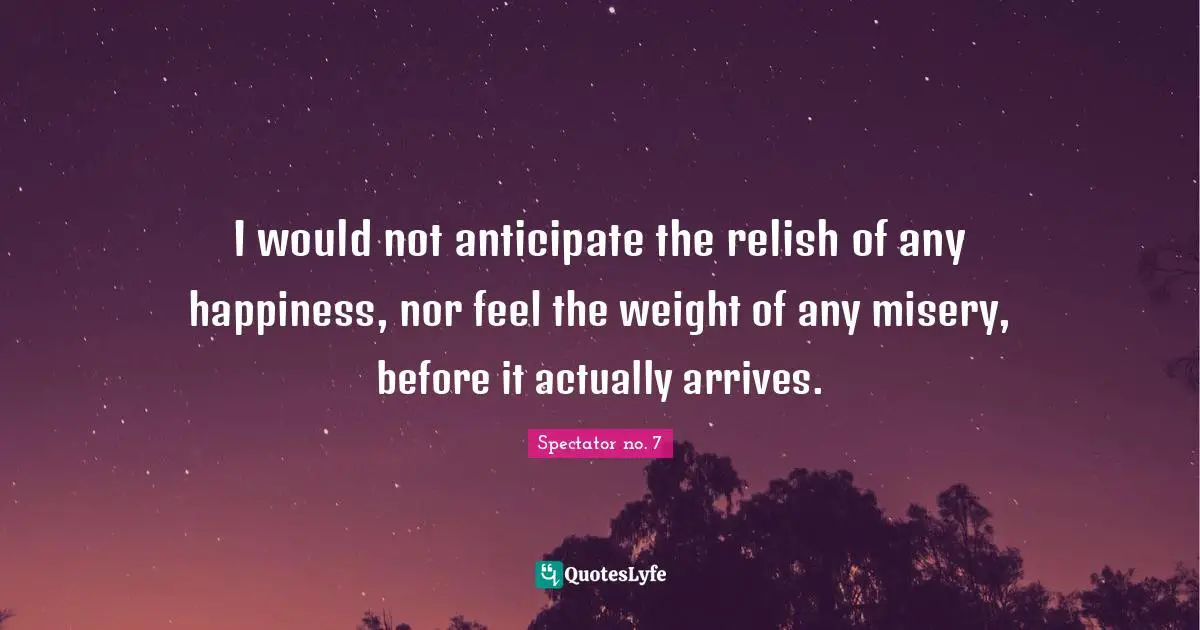 I would not anticipate the relish of any happiness, nor feel the weight of any misery, before it actually arrives.