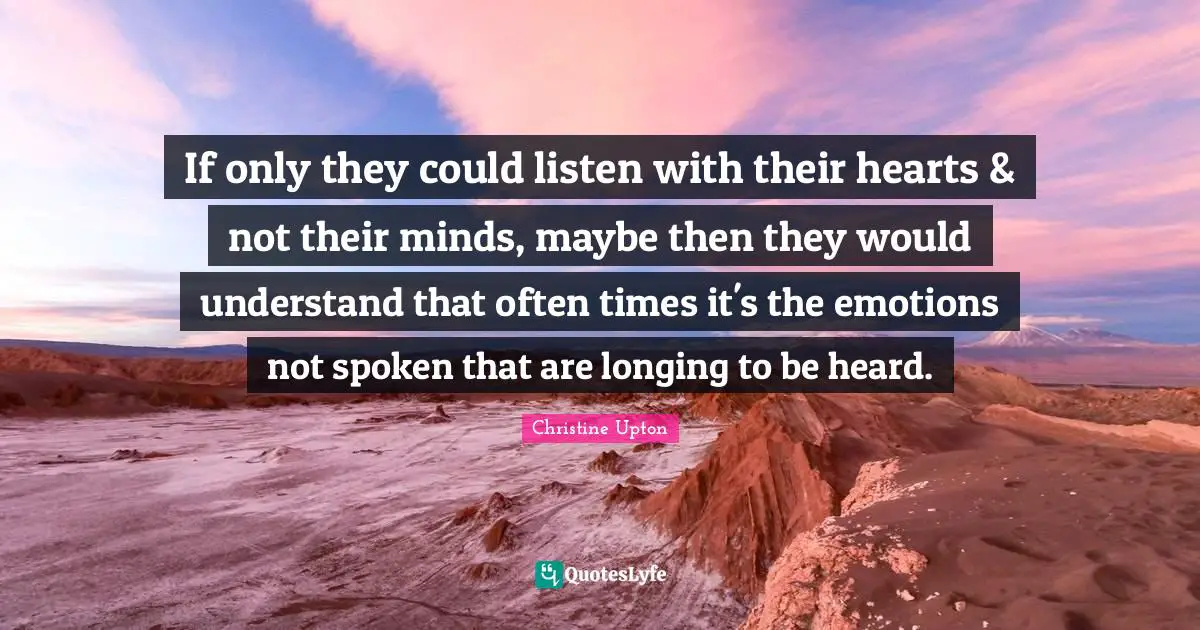 If only they could listen with their hearts & not their minds, maybe then they would understand that often times it's the emotions not spoken that are longing to be heard.