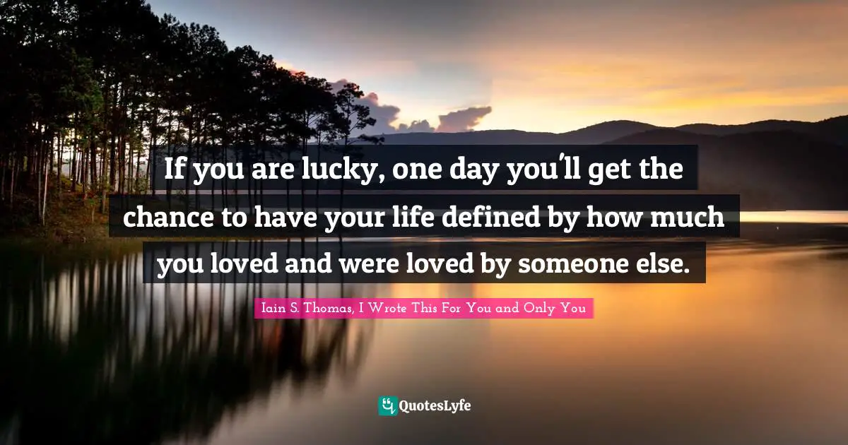 If you are lucky, one day you'll get the chance to have your life defined by how much you loved and were loved by someone else.