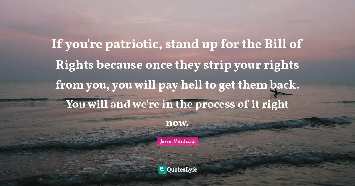 If you're patriotic, stand up for the Bill of Rights because once they strip your rights from you, you will pay hell to get them back. You will and we're in the process of it right now.