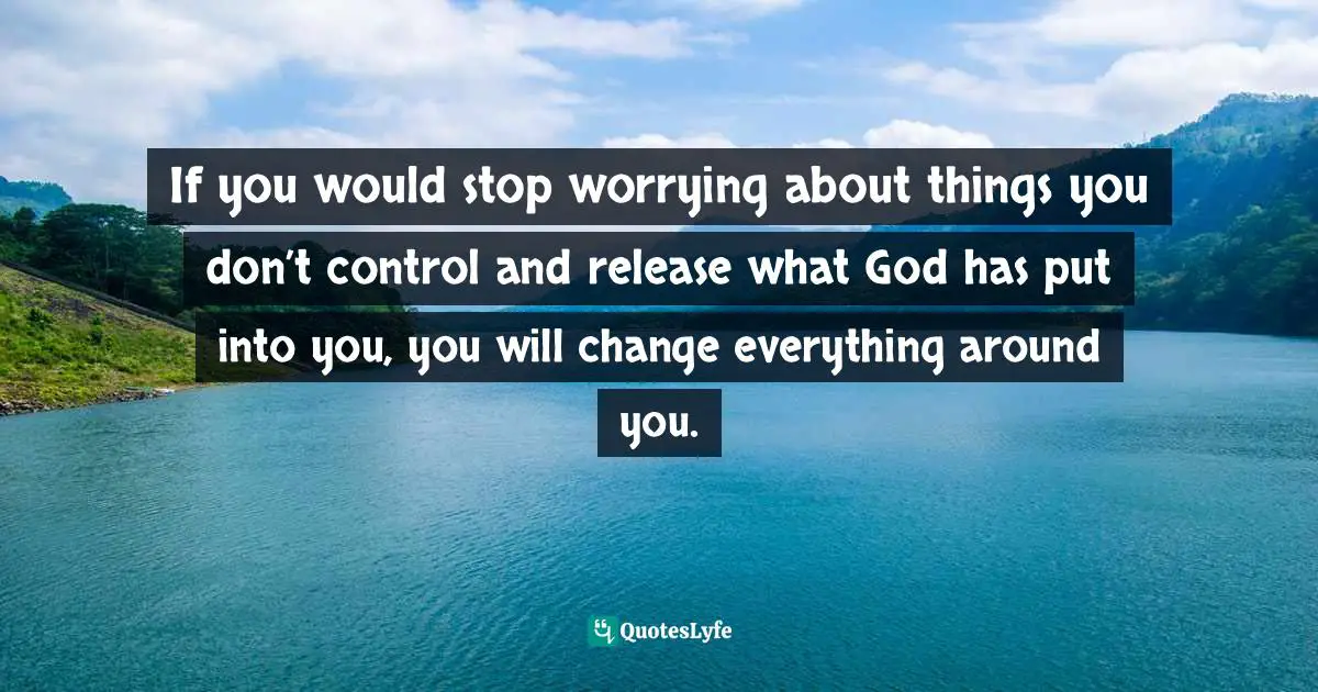 If you would stop worrying about things you don’t control and release what God has put into you, you will change everything around you.