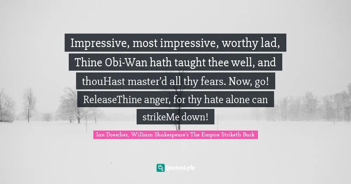 Impressive, most impressive, worthy lad, Thine Obi-Wan hath taught thee well, and thouHast master'd all thy fears. Now, go! ReleaseThine anger, for thy hate alone can strikeMe down!