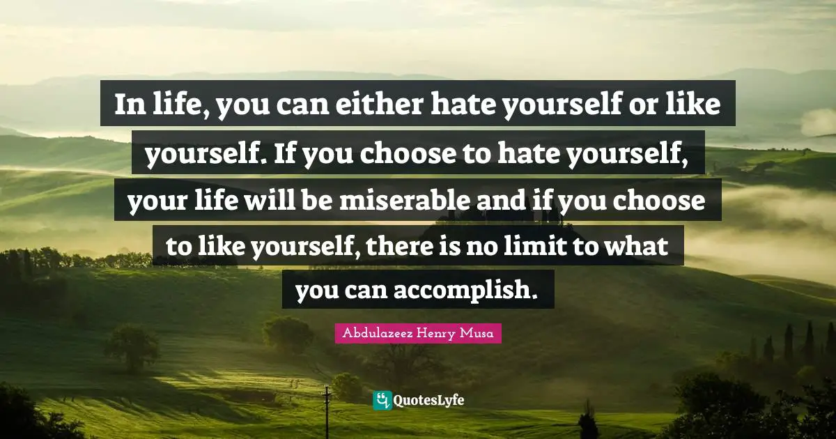 In life, you can either hate yourself or like yourself. If you choose to hate yourself, your life will be miserable and if you choose to like yourself, there is no limit to what you can accomplish.
