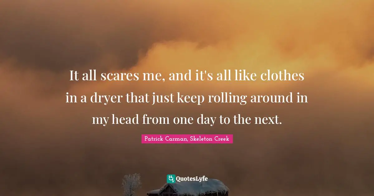 It all scares me, and it's all like clothes in a dryer that just keep rolling around in my head from one day to the next.