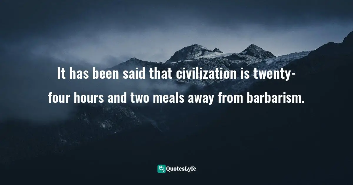 It has been said that civilization is twenty-four hours and two meals away from barbarism.