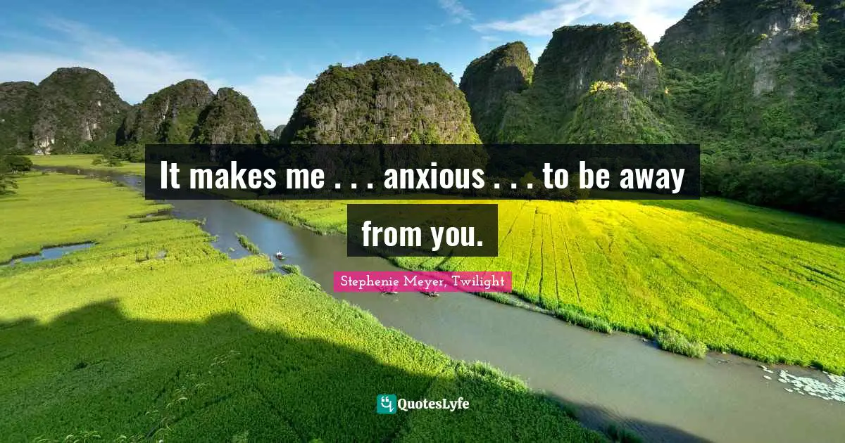 It makes me . . . anxious . . . to be away from you.
