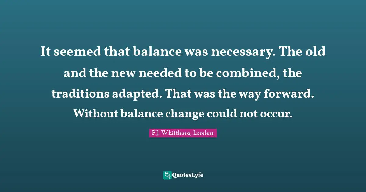 It seemed that balance was necessary. The old and the new needed to be combined, the traditions adapted. That was the way forward. Without balance change could not occur.