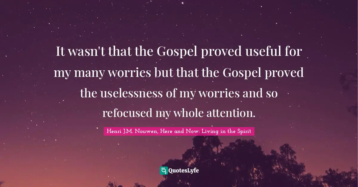 It wasn't that the Gospel proved useful for my many worries but that the Gospel proved the uselessness of my worries and so refocused my whole attention.