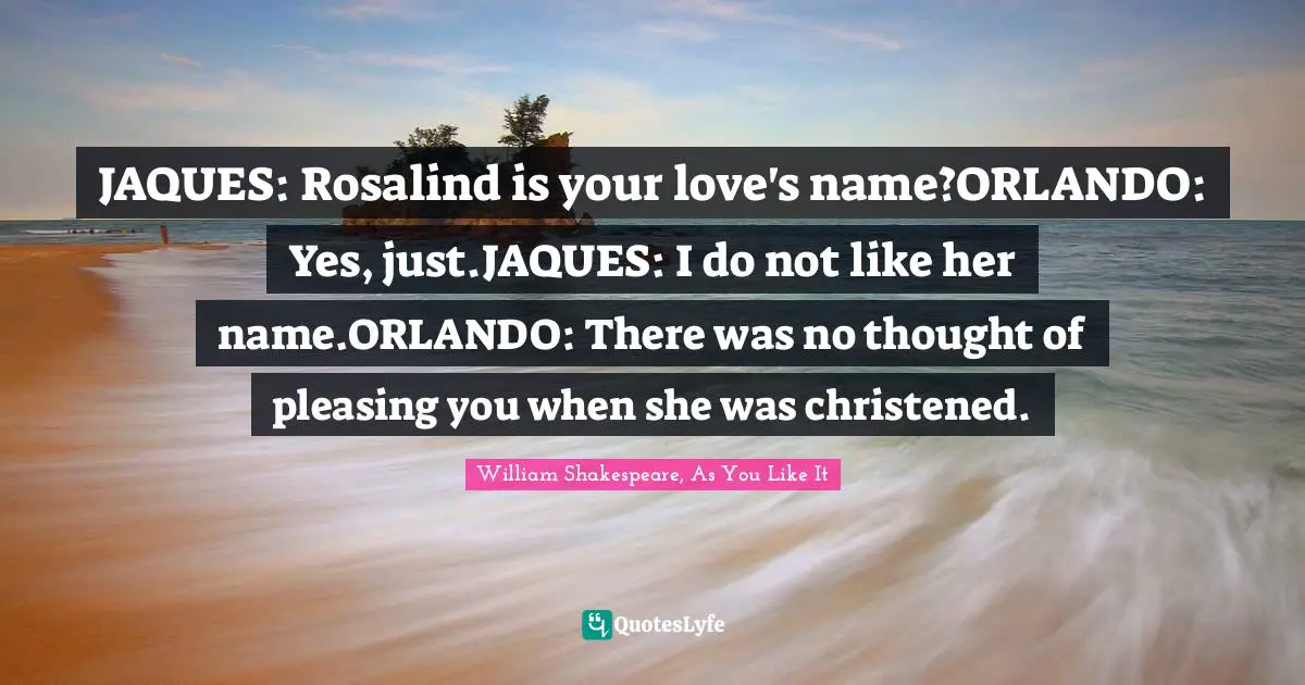 JAQUES: Rosalind is your love's name?ORLANDO: Yes, just.JAQUES: I do not like her name.ORLANDO: There was no thought of pleasing you when she was christened.