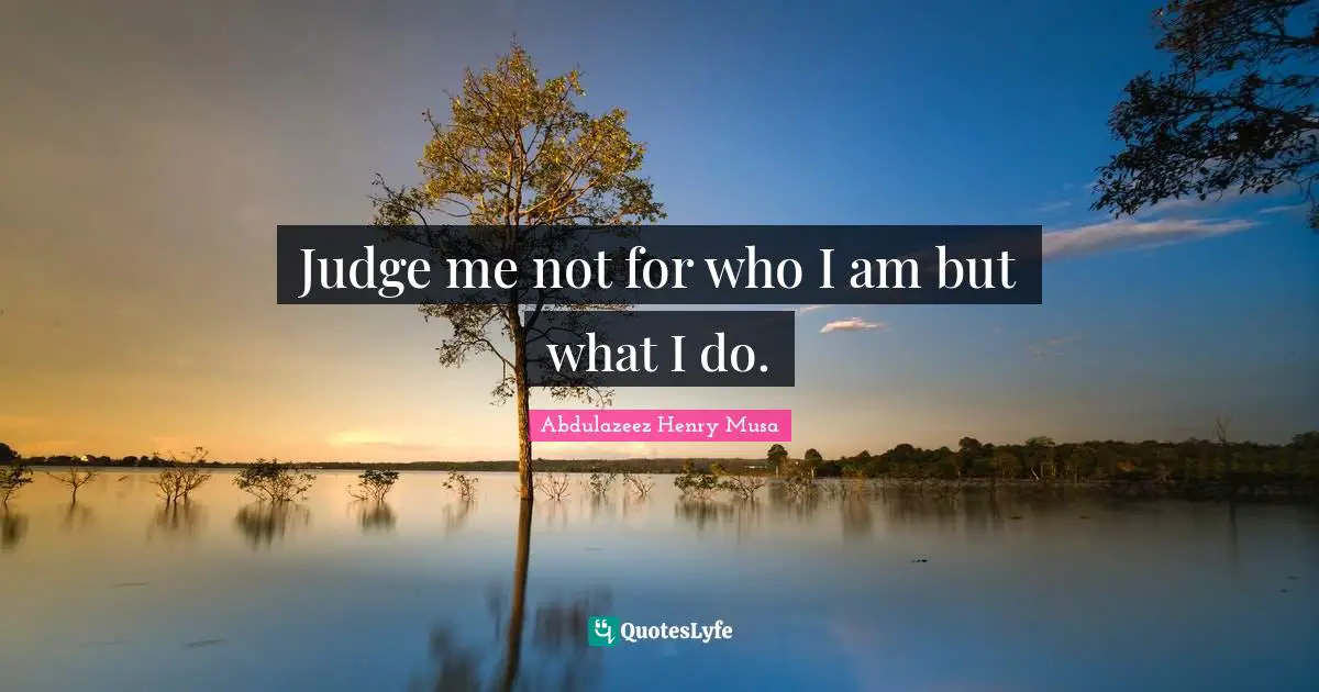 Judge me not for who I am but what I do.