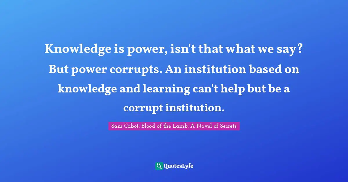 Knowledge is power, isn't that what we say? But power corrupts. An institution based on knowledge and learning can't help but be a corrupt institution.