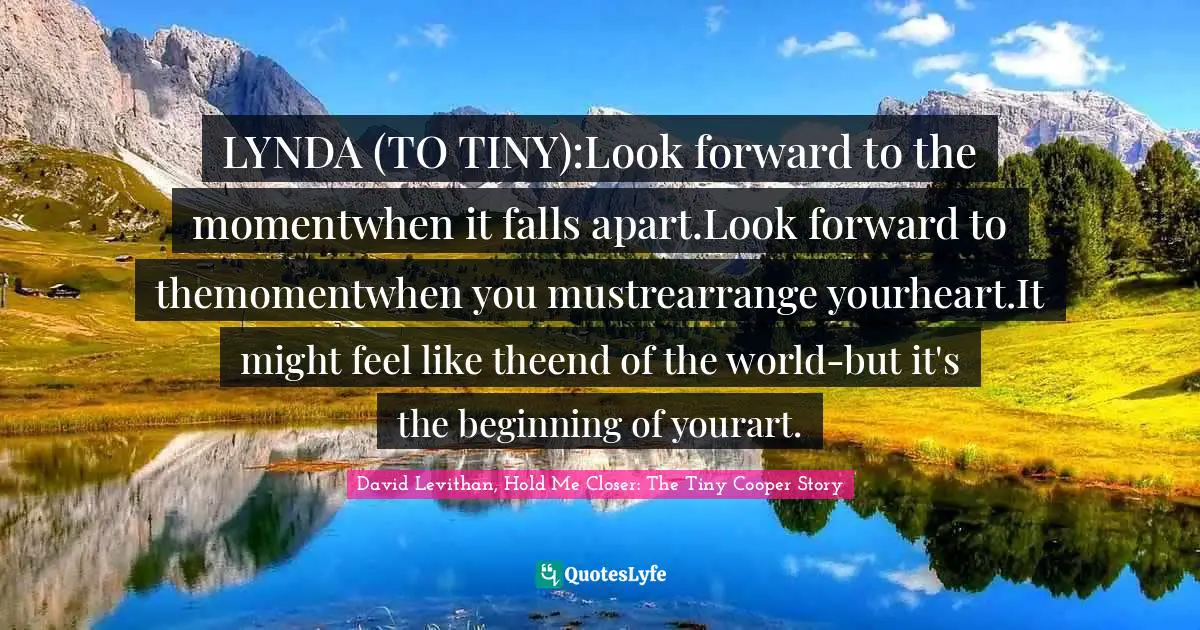LYNDA (TO TINY):Look forward to the momentwhen it falls apart.Look forward to themomentwhen you mustrearrange yourheart.It might feel like theend of the world-but it's the beginning of yourart.