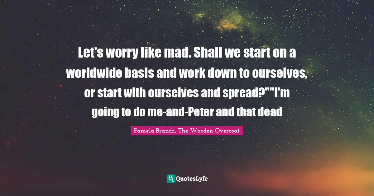 Let's worry like mad. Shall we start on a worldwide basis and work down to ourselves, or start with ourselves and spread?""I'm going to do me-and-Peter and that dead