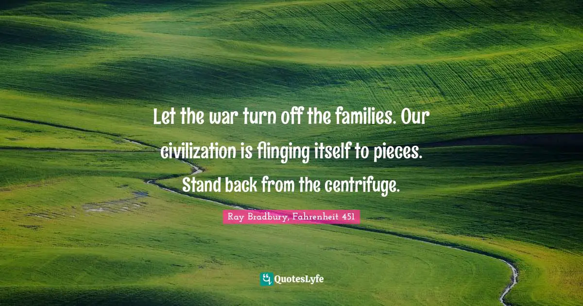 Let the war turn off the families. Our civilization is flinging itself to pieces. Stand back from the centrifuge.
