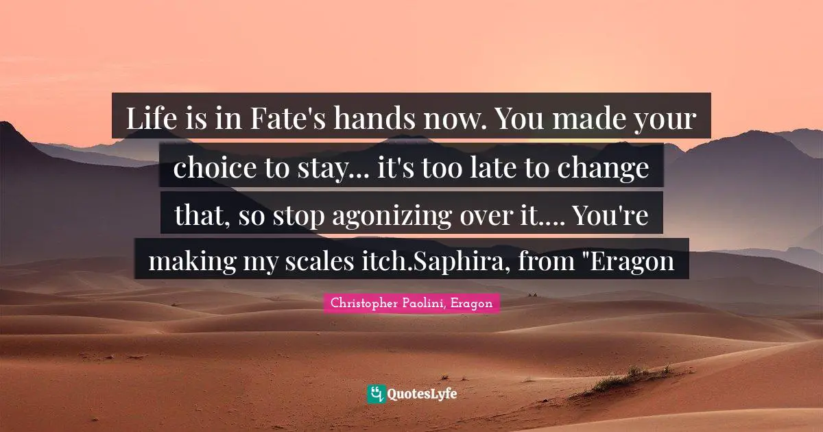 Life is in Fate's hands now. You made your choice to stay... it's too late to change that, so stop agonizing over it.... You're making my scales itch.Saphira, from "Eragon