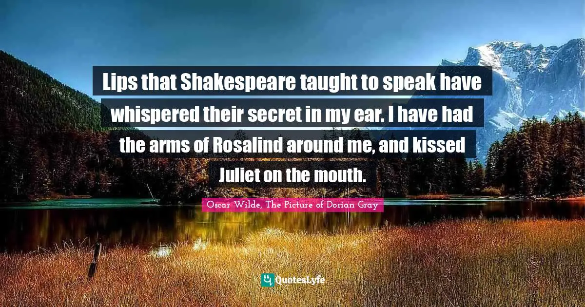 Lips that Shakespeare taught to speak have whispered their secret in my ear. I have had the arms of Rosalind around me, and kissed Juliet on the mouth.