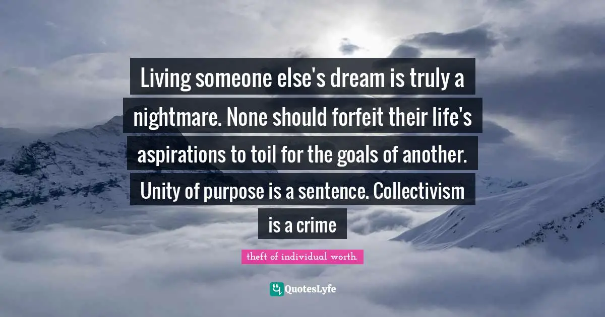 Living someone else's dream is truly a nightmare. None should forfeit their life's aspirations to toil for the goals of another. Unity of purpose is a sentence. Collectivism is a crime
