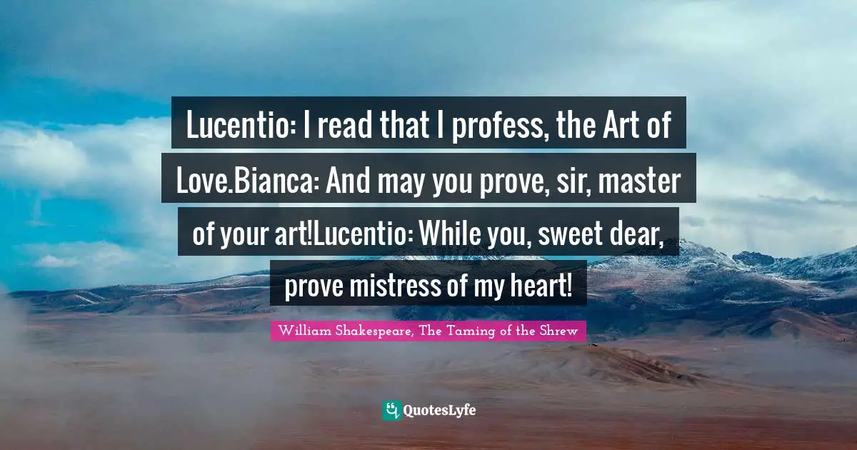 Lucentio: I read that I profess, the Art of Love.Bianca: And may you prove, sir, master of your art!Lucentio: While you, sweet dear, prove mistress of my heart!