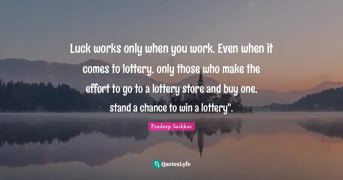Luck works only when you work. Even when it comes to lottery, only those who make the effort to go to a lottery store and buy one, stand a chance to win a lottery".
