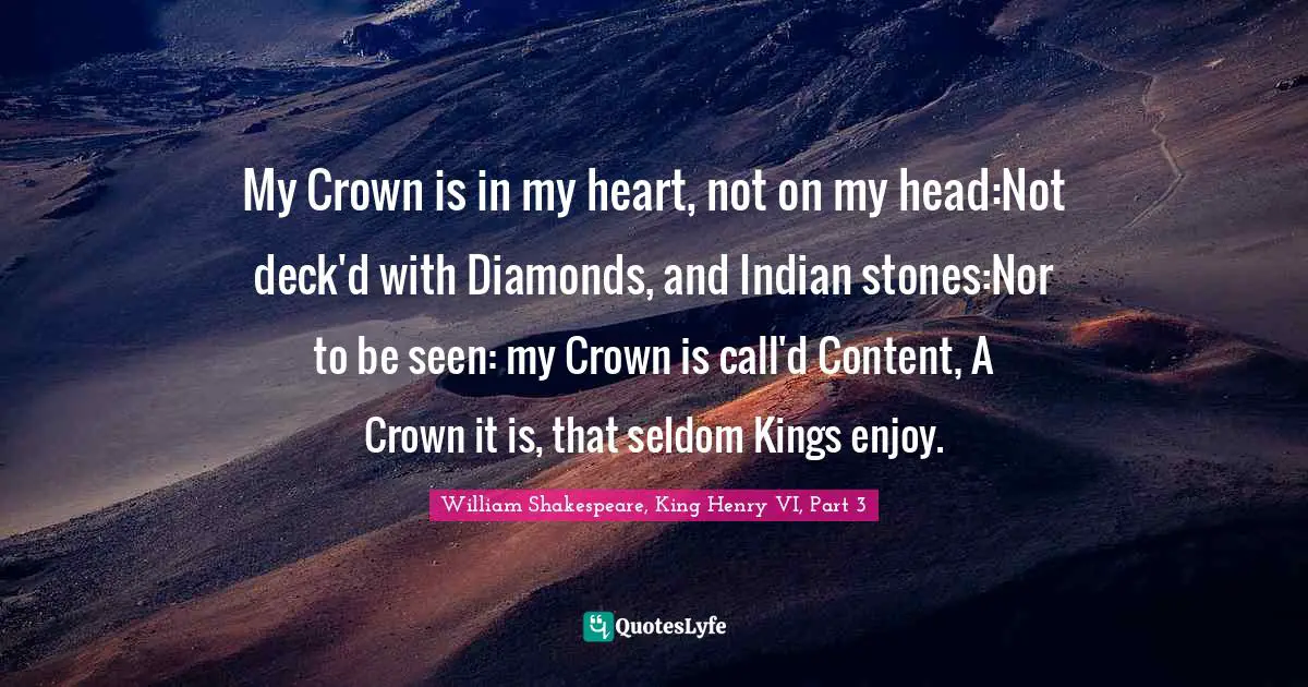 My Crown is in my heart, not on my head:Not deck'd with Diamonds, and Indian stones:Nor to be seen: my Crown is call'd Content, A Crown it is, that seldom Kings enjoy.
