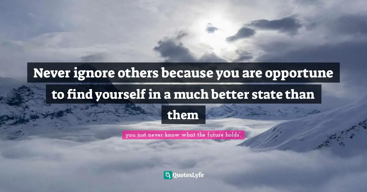 Never ignore others because you are opportune to find yourself in a much better state than them