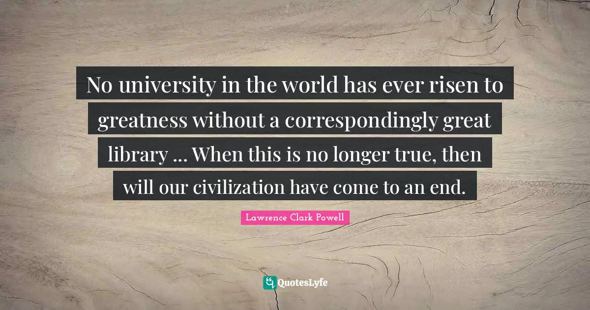 No university in the world has ever risen to greatness without a correspondingly great library ... When this is no longer true, then will our civilization have come to an end.