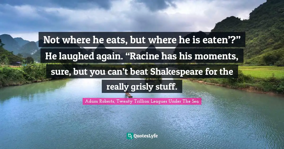 Not where he eats, but where he is eaten’?” He laughed again. “Racine has his moments, sure, but you can’t beat Shakespeare for the really grisly stuff.