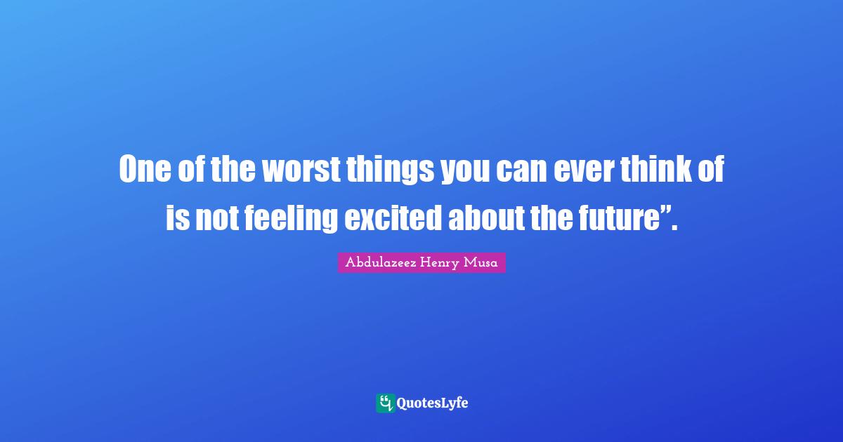 One of the worst things you can ever think of is not feeling excited about the future”.