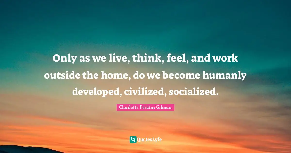 Only as we live, think, feel, and work outside the home, do we become humanly developed, civilized, socialized.