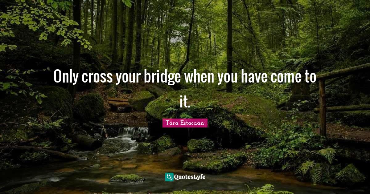 Only cross your bridge when you have come to it.... Quote by Tara