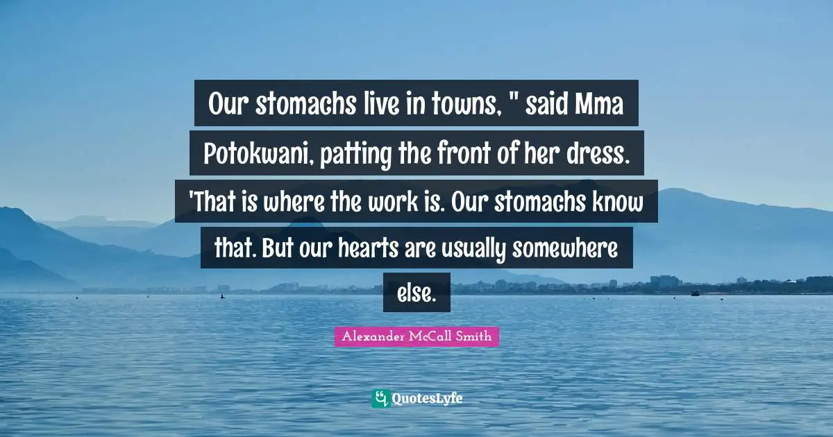 Our stomachs live in towns, " said Mma Potokwani, patting the front of her dress. 'That is where the work is. Our stomachs know that. But our hearts are usually somewhere else.