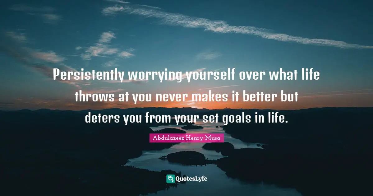 Persistently worrying yourself over what life throws at you never makes it better but deters you from your set goals in life.