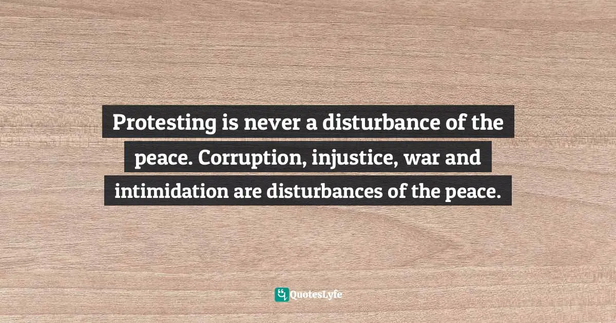 Protesting is never a disturbance of the peace. Corruption, injustice, war and intimidation are disturbances of the peace.