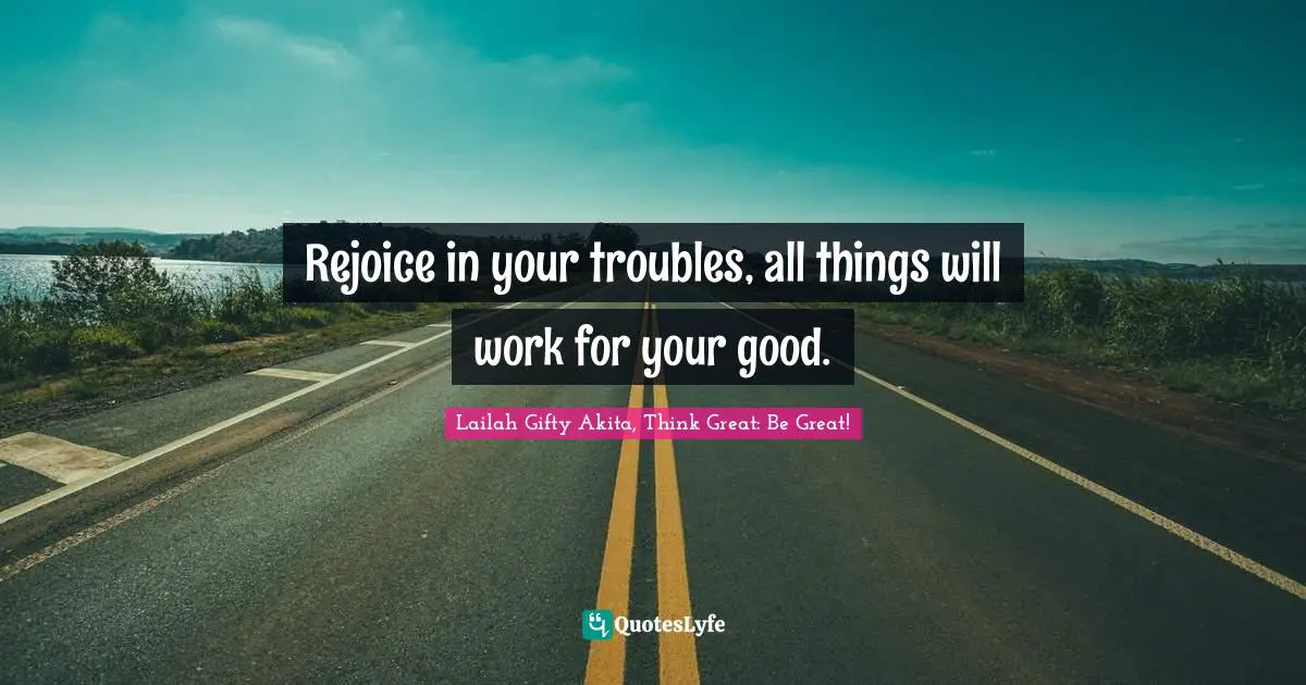 Rejoice in your troubles, all things will work for your good.