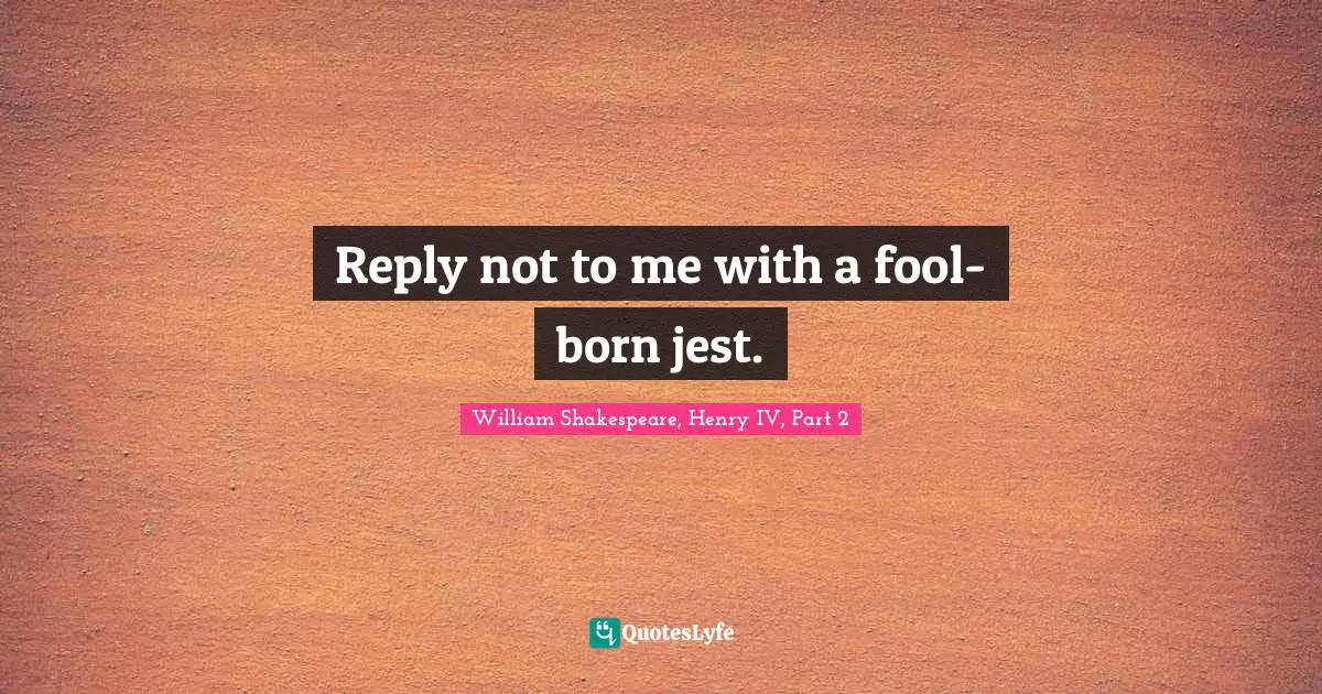 Reply not to me with a fool-born jest.