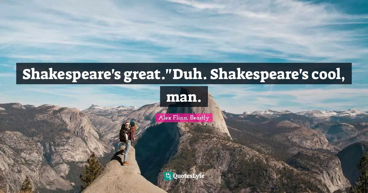 Shakespeare's great."Duh. Shakespeare's cool, man.