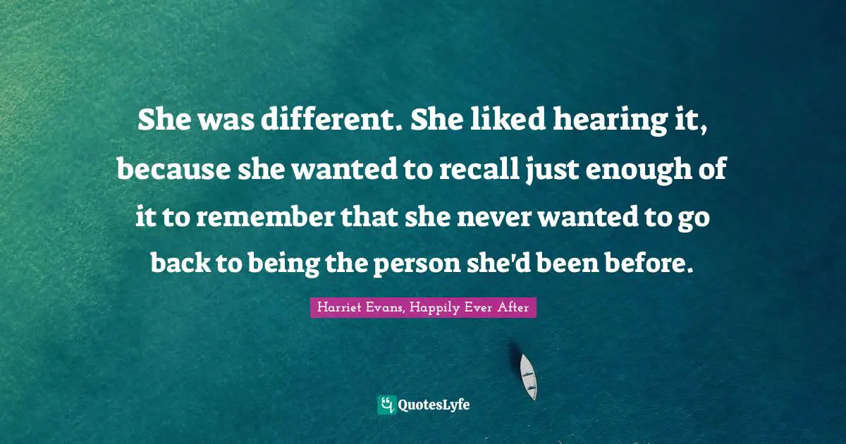 She was different. She liked hearing it, because she wanted to recall just enough of it to remember that she never wanted to go back to being the person she'd been before.