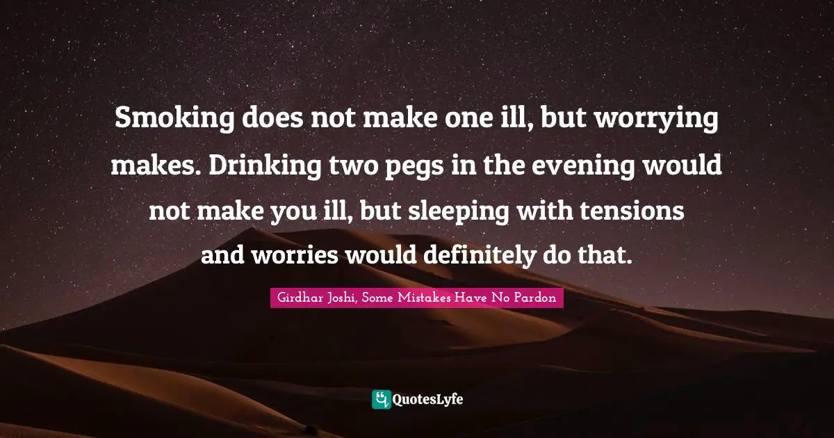 Smoking does not make one ill, but worrying makes. Drinking two pegs in the evening would not make you ill, but sleeping with tensions and worries would definitely do that.