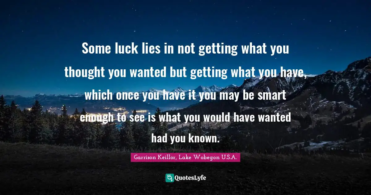 Some luck lies in not getting what you thought you wanted but getting what you have, which once you have it you may be smart enough to see is what you would have wanted had you known.