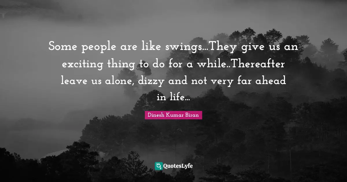 Some people are like swings...They give us an exciting thing to do for a while..Thereafter leave us alone, dizzy and not very far ahead in life...