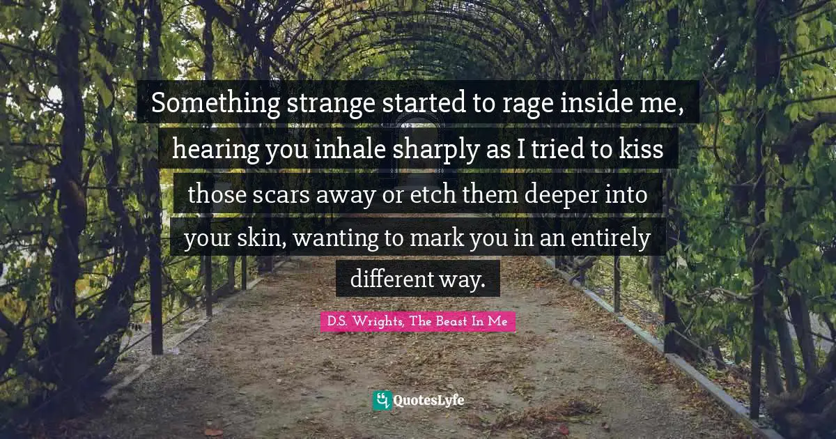 Something strange started to rage inside me, hearing you inhale sharply as I tried to kiss those scars away or etch them deeper into your skin, wanting to mark you in an entirely different way.
