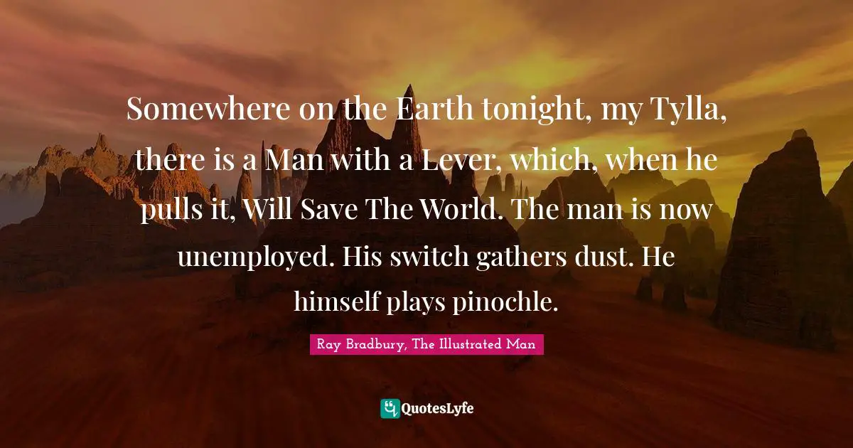 Somewhere on the Earth tonight, my Tylla, there is a Man with a Lever, which, when he pulls it, Will Save The World. The man is now unemployed. His switch gathers dust. He himself plays pinochle.