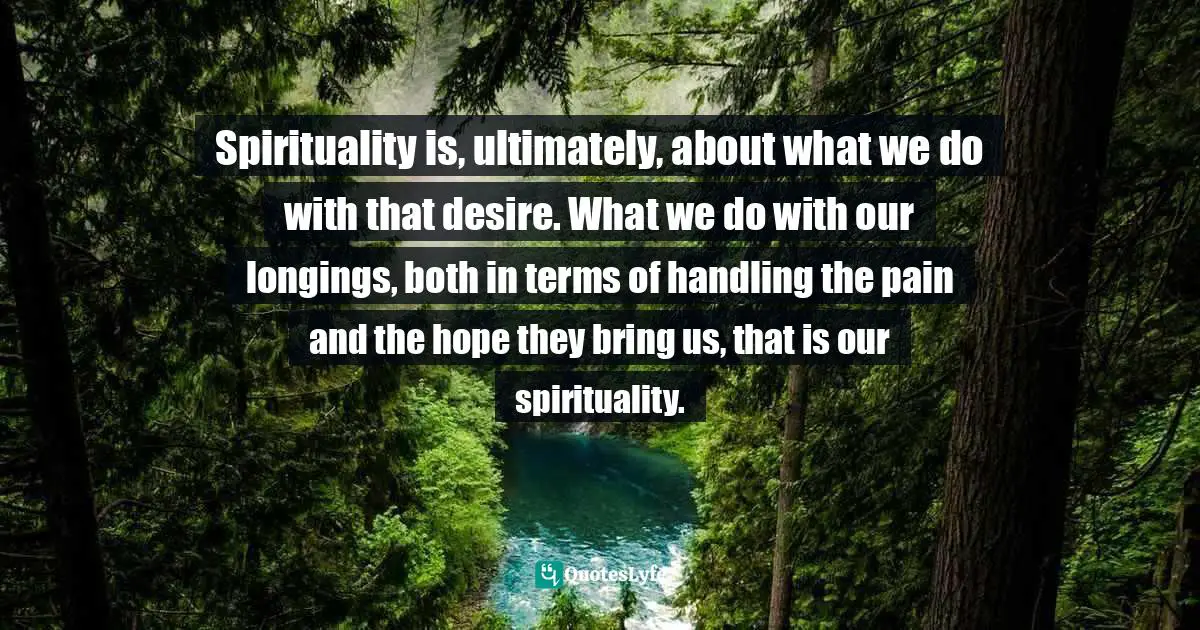 Spirituality is, ultimately, about what we do with that desire. What we do with our longings, both in terms of handling the pain and the hope they bring us, that is our spirituality.