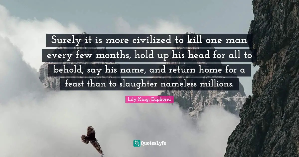 Lily King, Euphoria Quotes: "Surely it is more civilized to kill one man every few months, hold up his head for all to behold, say his name, and return home for a feast than to slaughter nameless millions."